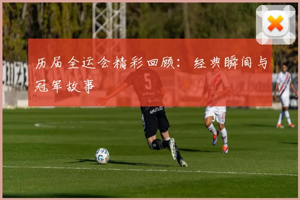 历届全运会精彩回顾：经典瞬间与冠军故事