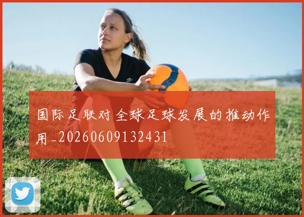国际足联对全球足球发展的推动作用_20260609132431