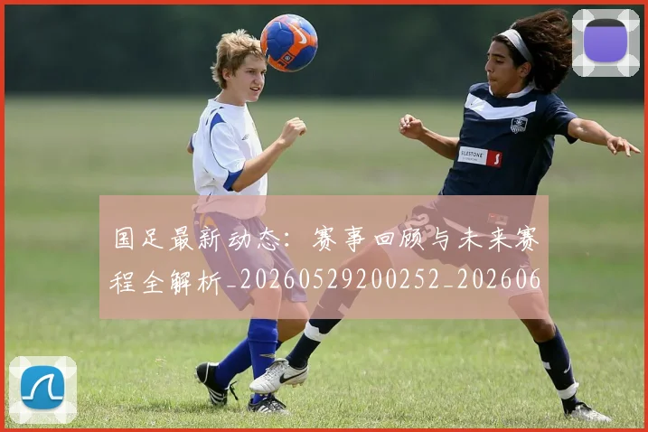 国足最新动态：赛事回顾与未来赛程全解析_20260529200252_20260608142946