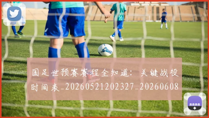 国足世预赛赛程全知道：关键战役时间表_20260521202327_20260608142828