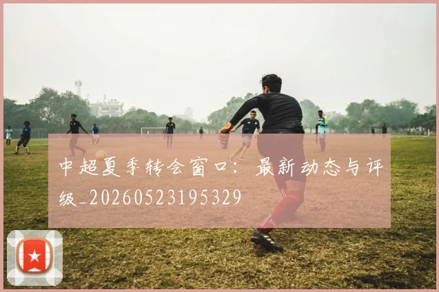 中超夏季转会窗口：最新动态与评级_20260523195329