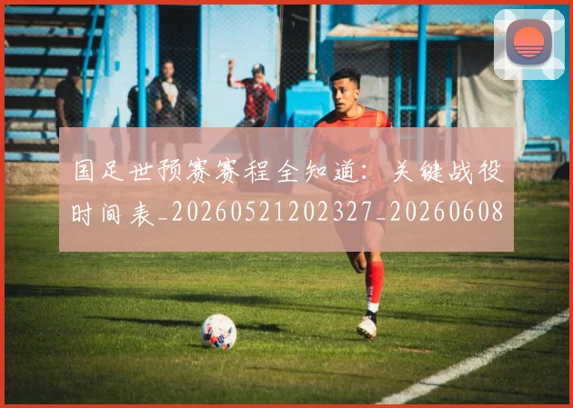 国足世预赛赛程全知道:关键战役时间表_20260521202327_20260608142828