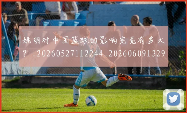姚明对中国篮球的影响究竟有多大?_20260527112244_20260609132934