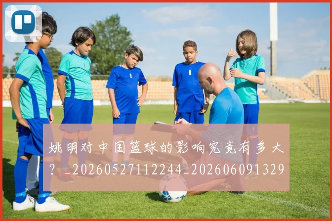 姚明对中国篮球的影响究竟有多大？_20260527112244_20260609132934